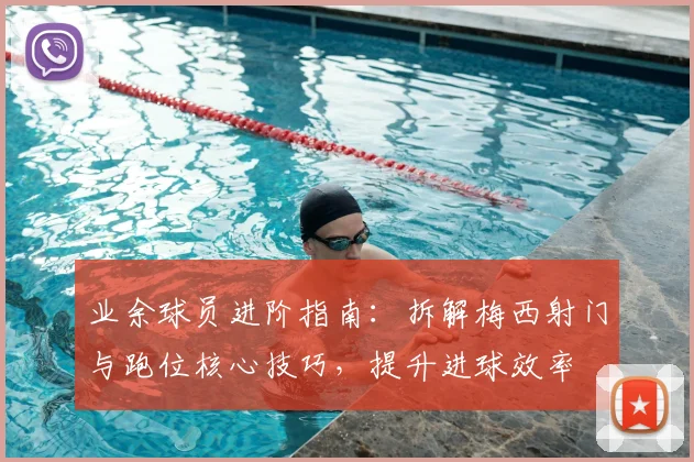 业余球员进阶指南:拆解梅西射门与跑位核心技巧,提升进球效率
