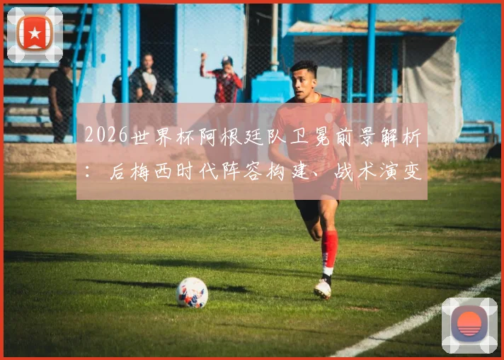 2026世界杯阿根廷队卫冕前景解析：后梅西时代阵容构建、战术演变与赛程展望