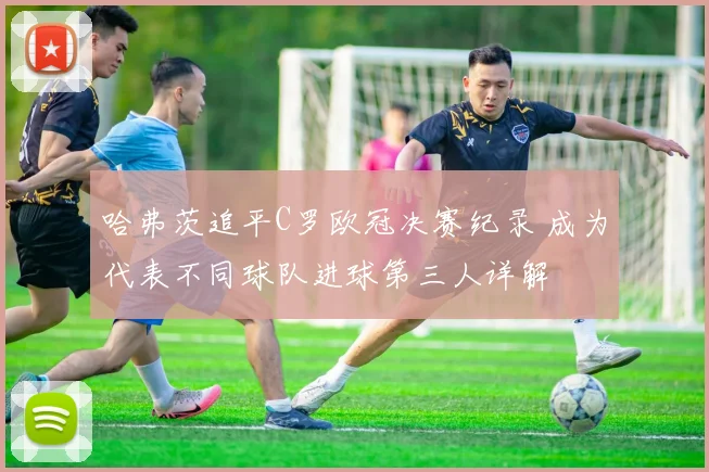 哈弗茨追平C罗欧冠决赛纪录 成为代表不同球队进球第三人详解