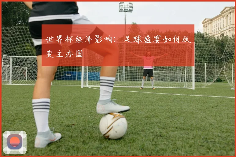世界杯经济影响：足球盛宴如何改变主办国