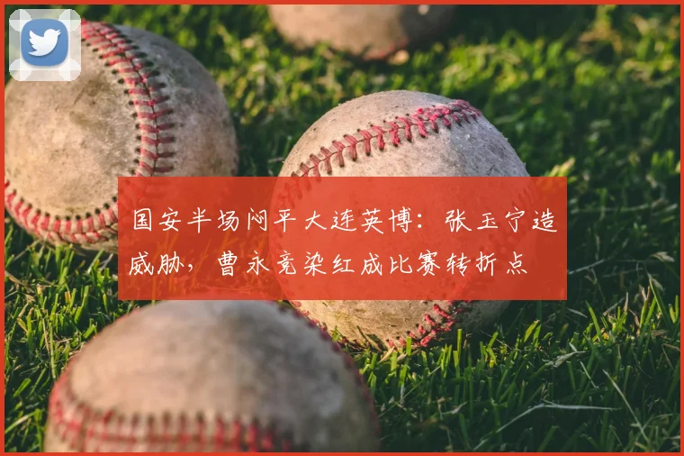 国安半场闷平大连英博:张玉宁造威胁,曹永竞染红成比赛转折点