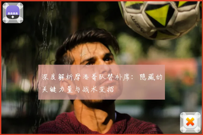 深度解析摩洛哥队替补席:隐藏的关键力量与战术变招