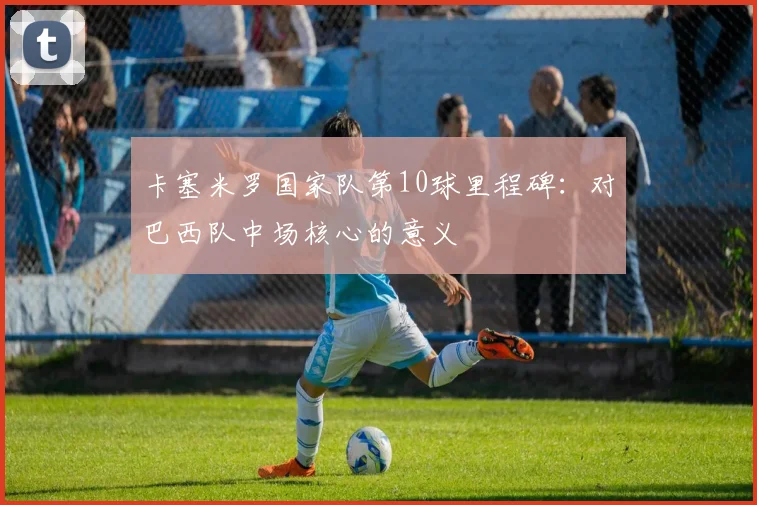 卡塞米罗国家队第10球里程碑：对巴西队中场核心的意义