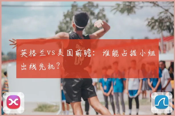 英格兰vs美国前瞻:谁能占据小组出线先机?