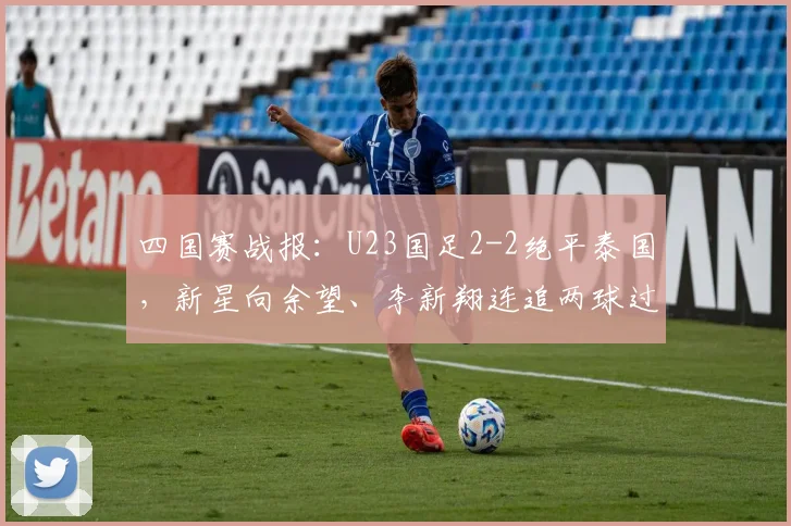 四国赛战报：U23国足2-2绝平泰国，新星向余望、李新翔连追两球过程解析