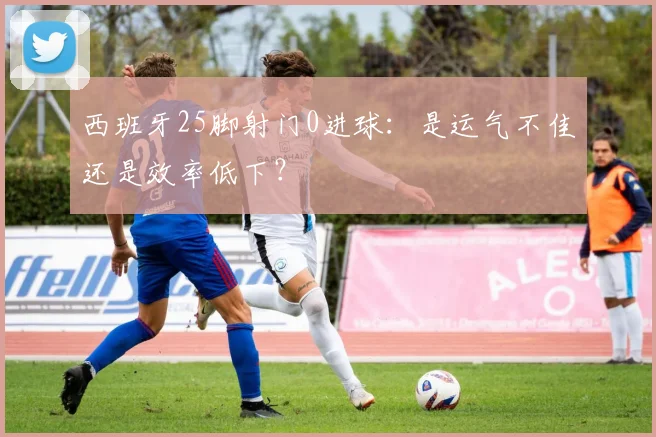 西班牙25脚射门0进球：是运气不佳还是效率低下？