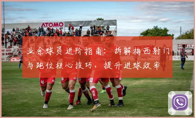 业余球员进阶指南：拆解梅西射门与跑位核心技巧，提升进球效率
