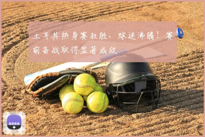 土耳其热身赛狂胜，球迷沸腾！赛前备战取得显著成效