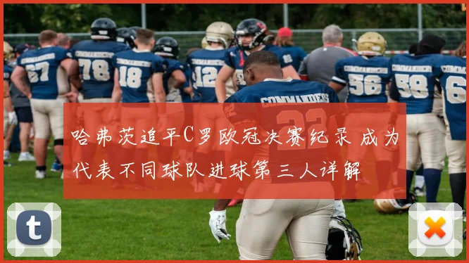 哈弗茨追平C罗欧冠决赛纪录 成为代表不同球队进球第三人详解