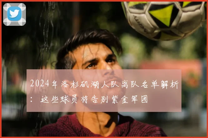 2024年洛杉矶湖人队离队名单解析:这些球员将告别紫金军团