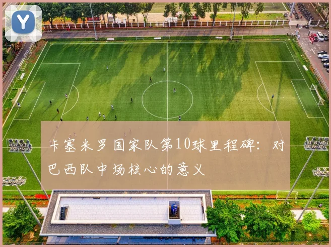 卡塞米罗国家队第10球里程碑:对巴西队中场核心的意义