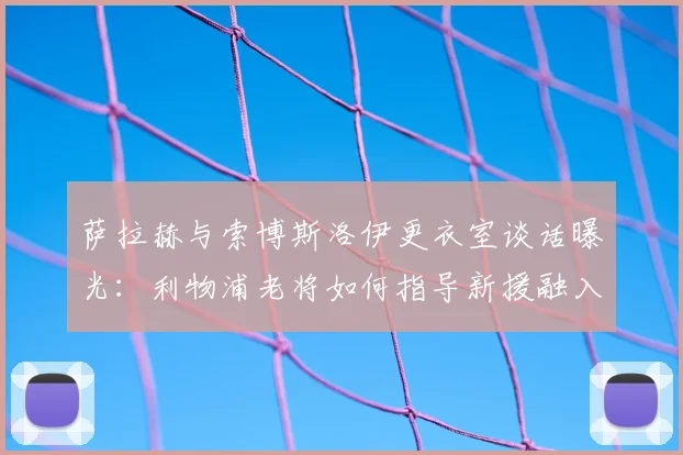 萨拉赫与索博斯洛伊更衣室谈话曝光：利物浦老将如何指导新援融入球队