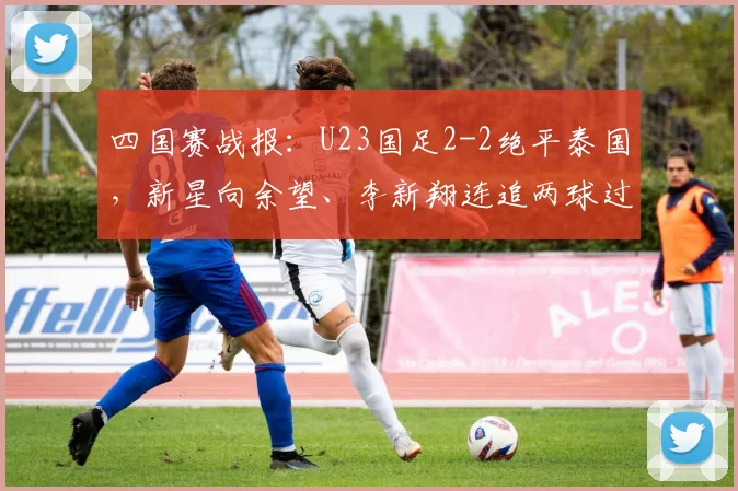 四国赛战报:U23国足2-2绝平泰国,新星向余望、李新翔连追两球过程解析