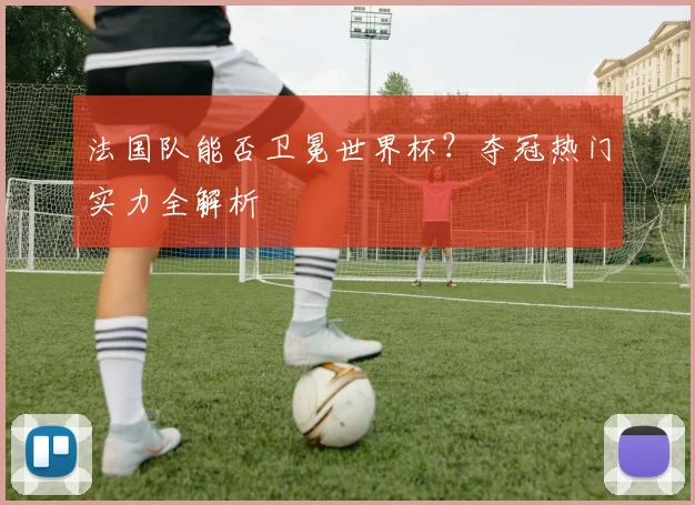 法国队能否卫冕世界杯?夺冠热门实力全解析