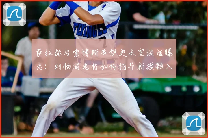 萨拉赫与索博斯洛伊更衣室谈话曝光:利物浦老将如何指导新援融入球队
